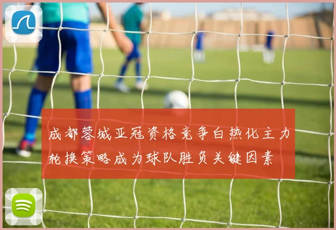 成都蓉城亚冠资格竞争白热化主力轮换策略成为球队胜负关键因素